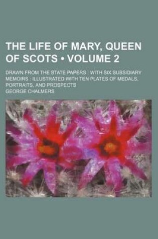 Cover of The Life of Mary, Queen of Scots (Volume 2 ); Drawn from the State Papers with Six Subsidiary Memoirs Illustrated with Ten Plates of Medals, Portraits