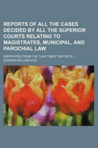 Cover of Reports of All the Cases Decided by All the Superior Courts Relating to Magistrates, Municipal, and Parochial Law; (Reprinted from the "Law Times" Reports.)