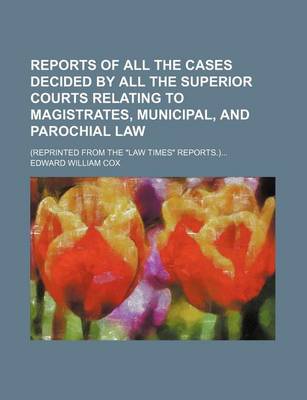 Book cover for Reports of All the Cases Decided by All the Superior Courts Relating to Magistrates, Municipal, and Parochial Law; (Reprinted from the "Law Times" Reports.)