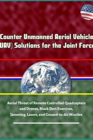 Cover of Counter Unmanned Aerial Vehicle (UAV) Solutions for the Joint Force - Aerial Threat of Remote Controlled Quadcopters and Drones, Black Dart Exercises, Jamming, Lasers, and Ground-to-Air Missiles