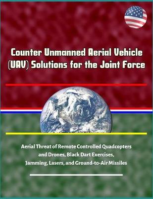 Book cover for Counter Unmanned Aerial Vehicle (UAV) Solutions for the Joint Force - Aerial Threat of Remote Controlled Quadcopters and Drones, Black Dart Exercises, Jamming, Lasers, and Ground-to-Air Missiles