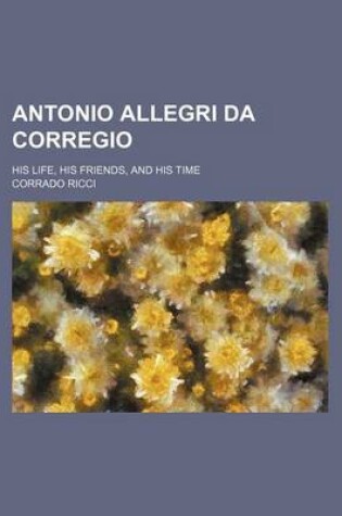 Cover of Antonio Allegri Da Corregio; His Life, His Friends, and His Time