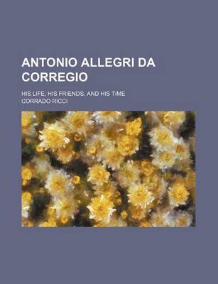 Book cover for Antonio Allegri Da Corregio; His Life, His Friends, and His Time