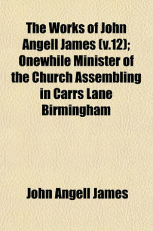 Cover of The Works of John Angell James (V.12); Onewhile Minister of the Church Assembling in Carrs Lane Birmingham