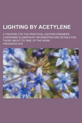 Cover of Lighting by Acetylene; A Treatise for the Practical Lighting Engineer, Containing Elementary Information and Details for Those about to Take Up the Work