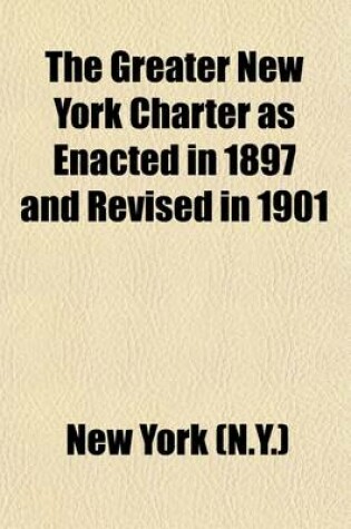 Cover of The Greater New York Charter as Enacted in 1897 and Revised in 1901 (Volume 4); As Further Amended by Subsequent Acts, Down to and Including the Year 1906. with Notes Indicating the Derivatory Statutes and References to Judicial Decisions Relating Thereto, Tog