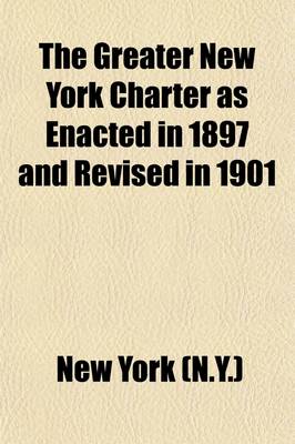 Book cover for The Greater New York Charter as Enacted in 1897 and Revised in 1901 (Volume 4); As Further Amended by Subsequent Acts, Down to and Including the Year 1906. with Notes Indicating the Derivatory Statutes and References to Judicial Decisions Relating Thereto, Tog