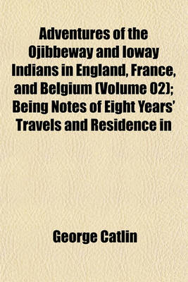 Cover of Adventures of the Ojibbeway and Ioway Indians in England, France, and Belgium (Volume 02); Being Notes of Eight Years' Travels and Residence in