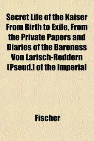 Cover of Secret Life of the Kaiser from Birth to Exile, from the Private Papers and Diaries of the Baroness Von Larisch-Reddern (Pseud.] of the Imperial