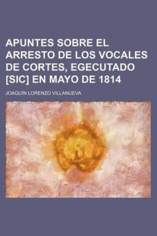 Cover of Apuntes Sobre El Arresto de Los Vocales de Cortes, Egecutado [Sic] En Mayo de 1814