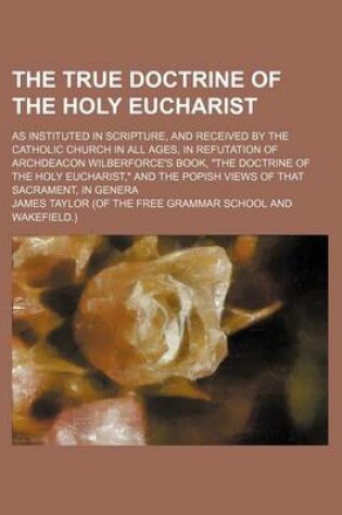 Cover of The True Doctrine of the Holy Eucharist; As Instituted in Scripture, and Received by the Catholic Church in All Ages, in Refutation of Archdeacon Wilberforce's Book, the Doctrine of the Holy Eucharist, and the Popish Views of That Sacrament, in Genera