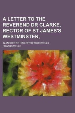 Cover of A Letter to the Reverend Dr Clarke, Rector of St James's Westminster; In Answer to His Letter to Dr Wells