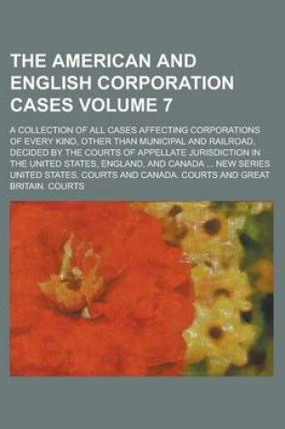 Cover of The American and English Corporation Cases; A Collection of All Cases Affecting Corporations of Every Kind, Other Than Municipal and Railroad, Decided by the Courts of Appellate Jurisdiction in the United States, England, and Volume 7