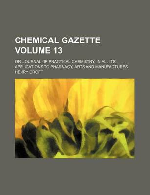 Book cover for Chemical Gazette Volume 13; Or, Journal of Practical Chemistry, in All Its Applications to Pharmacy, Arts and Manufactures