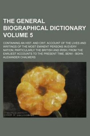 Cover of The General Biographical Dictionary Volume 5; Containing an Hist. and Crit. Account of the Lives and Writings of the Most Eminent Persons in Every Nation Particularly the British and Irish from the Earliest Accounts to the Present Time. Benv - Bohn