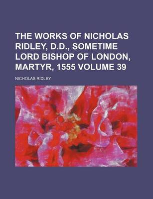 Book cover for The Works of Nicholas Ridley, D.D., Sometime Lord Bishop of London, Martyr, 1555 Volume 39