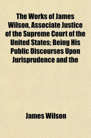 Cover of The Works of James Wilson, Associate Justice of the Supreme Court of the United States; Being His Public Discourses Upon Jurisprudence and the