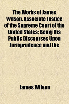 Book cover for The Works of James Wilson, Associate Justice of the Supreme Court of the United States; Being His Public Discourses Upon Jurisprudence and the