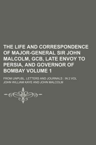 Cover of The Life and Correspondence of Major-General Sir John Malcolm, Gcb, Late Envoy to Persia, and Governor of Bombay Volume 1; From Unpubl. Letters and Jo