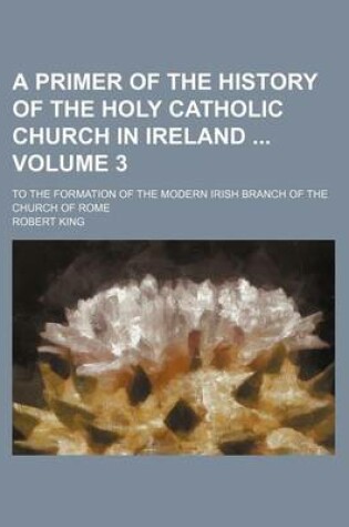 Cover of A Primer of the History of the Holy Catholic Church in Ireland Volume 3; To the Formation of the Modern Irish Branch of the Church of Rome