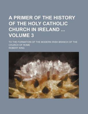 Book cover for A Primer of the History of the Holy Catholic Church in Ireland Volume 3; To the Formation of the Modern Irish Branch of the Church of Rome