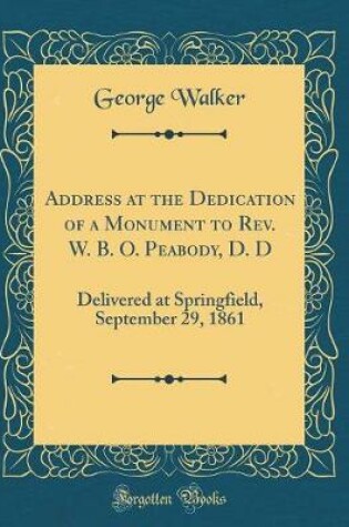 Cover of Address at the Dedication of a Monument to Rev. W. B. O. Peabody, D. D: Delivered at Springfield, September 29, 1861 (Classic Reprint)