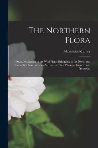 Cover of The Northern Flora; or, a Description of the Wild Plants Belonging to the North and East of Scotland, With an Account of Their Places of Growth and Properties