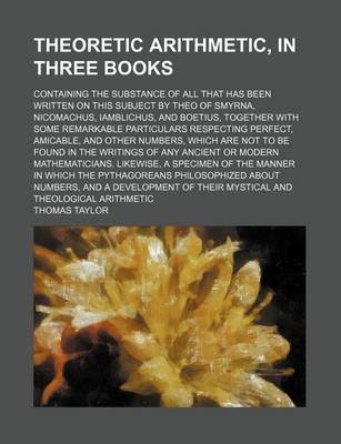 Book cover for Theoretic Arithmetic, in Three Books; Containing the Substance of All That Has Been Written on This Subject by Theo of Smyrna, Nicomachus, Iamblichus, and Boetius, Together with Some Remarkable Particulars Respecting Perfect, Amicable, and Other Numbers, W