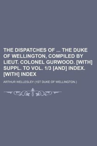 Cover of The Dispatches of the Duke of Wellington, Compiled by Lieut. Colonel Gurwood. [With] Suppl. to Vol. 1-3 [And] Index. [With] Index