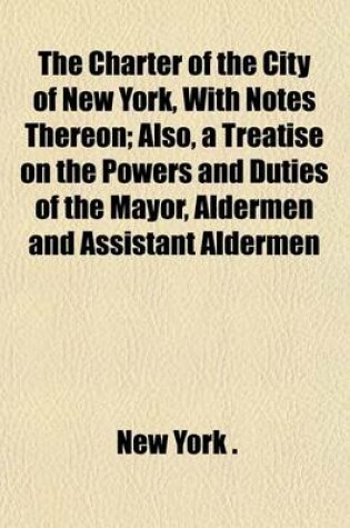 Cover of The Charter of the City of New York, with Notes Thereon; Also, a Treatise on the Powers and Duties of the Mayor, Aldermen and Assistant Aldermen