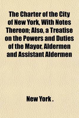 Book cover for The Charter of the City of New York, with Notes Thereon; Also, a Treatise on the Powers and Duties of the Mayor, Aldermen and Assistant Aldermen