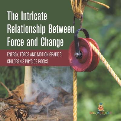 Cover of The Intricate Relationship Between Force and Change Energy, Force and Motion Grade 3 Children's Physics Books