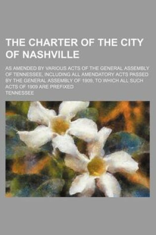 Cover of The Charter of the City of Nashville; As Amended by Various Acts of the General Assembly of Tennessee, Including All Amendatory Acts Passed by the Gen