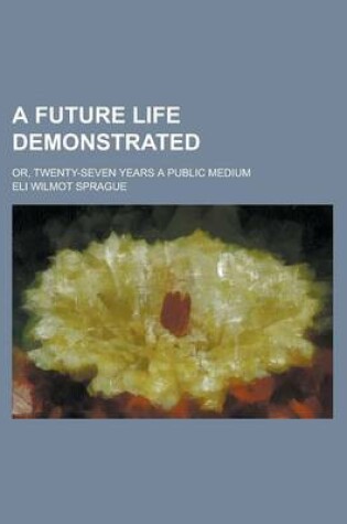 Cover of A Future Life Demonstrated; Or, Twenty-Seven Years a Public Medium