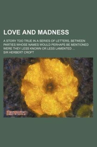 Cover of Love and Madness; A Story Too True in a Series of Letters, Between Parties Whose Names Would Perhaps Be Mentioned Were They Less Known or Less Lamented