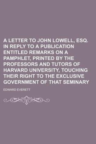 Cover of A Letter to John Lowell, Esq. in Reply to a Publication Entitled Remarks on a Pamphlet, Printed by the Professors and Tutors of Harvard University, Touching Their Right to the Exclusive Government of That Seminary