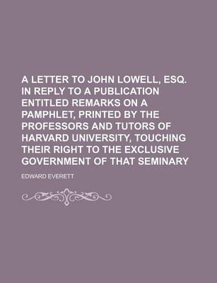 Book cover for A Letter to John Lowell, Esq. in Reply to a Publication Entitled Remarks on a Pamphlet, Printed by the Professors and Tutors of Harvard University, Touching Their Right to the Exclusive Government of That Seminary