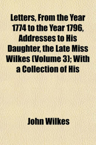 Cover of Letters, from the Year 1774 to the Year 1796, Addresses to His Daughter, the Late Miss Wilkes (Volume 3); With a Collection of His