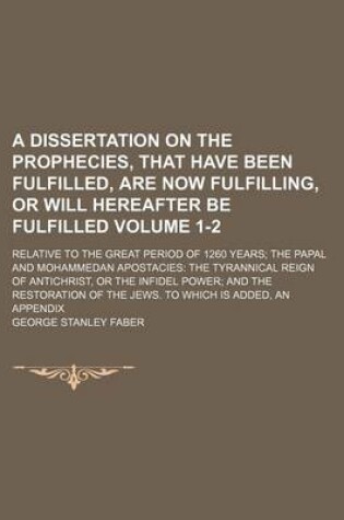 Cover of A Dissertation on the Prophecies, That Have Been Fulfilled, Are Now Fulfilling, or Will Hereafter Be Fulfilled Volume 1-2; Relative to the Great Period of 1260 Years the Papal and Mohammedan Apostacies the Tyrannical Reign of Antichrist, or the Infidel Po