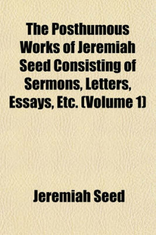 Cover of The Posthumous Works of Jeremiah Seed Consisting of Sermons, Letters, Essays, Etc. (Volume 1)