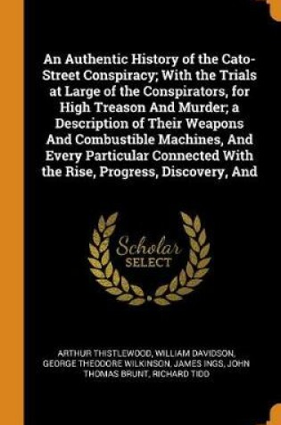 Cover of An Authentic History of the Cato-Street Conspiracy; With the Trials at Large of the Conspirators, for High Treason and Murder; A Description of Their Weapons and Combustible Machines, and Every Particular Connected with the Rise, Progress, Discovery, and