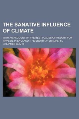 Cover of The Sanative Influence of Climate; With an Account of the Best Places of Resort for Invalids in England, the South of Europe, &C