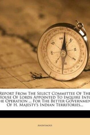 Cover of Report from the Select Committee of the House of Lords Appointed to Inquire Into the Operation ... for the Better Government of H. Majesty's Indian Territories...