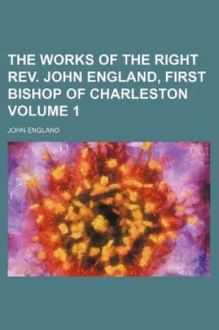 Cover of The Works of the Right REV. John England, First Bishop of Charleston Volume 1