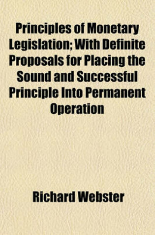 Cover of Principles of Monetary Legislation; With Definite Proposals for Placing the Sound and Successful Principle Into Permanent Operation