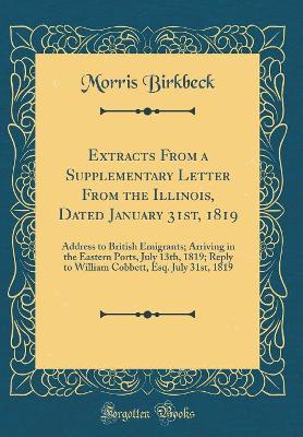 Book cover for Extracts From a Supplementary Letter From the Illinois, Dated January 31st, 1819: Address to British Emigrants; Arriving in the Eastern Ports, July 13th, 1819; Reply to William Cobbett, Esq. July 31st, 1819 (Classic Reprint)