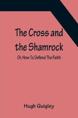 Cover of The Cross and the Shamrock; Or, How To Defend The Faith. An Irish-American Catholic Tale Of Real Life, Descriptive Of The Temptations, Sufferings, Trials, And Triumphs Of The Children Of St. Patrick In The Great Republic Of Washington. A Book For The Entertain