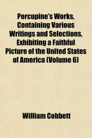 Cover of Porcupine's Works, Containing Various Writings and Selections, Exhibiting a Faithful Picture of the United States of America (Volume 6)