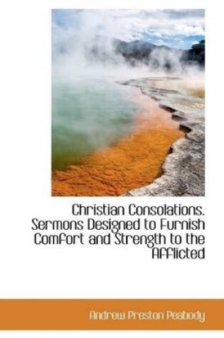 Cover of Christian Consolations. Sermons Designed to Furnish Comfort and Strength to the Afflicted