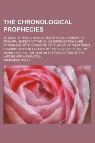 Cover of The Chronological Prophecies; As Constituting a Connected System in Which the Principal Events of the Divine Dispensations Are Determined by the Precise Revelation of Their Dates Demonstrated in a Series of Lects. Delivered in the Years 1833,1834,1835,183